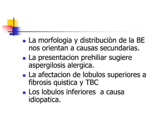 







La morfologia y distribuciòn de la BE
nos orientan a causas secundarias.
La presentacion prehiliar sugiere
aspergilosis alergica.
La afectacion de lobulos superiores a
fibrosis quistica y TBC
Los lobulos inferiores a causa
idiopatica.

 