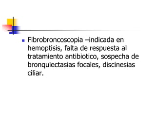 

Fibrobroncoscopia –indicada en
hemoptisis, falta de respuesta al
tratamiento antibiotico, sospecha de
bronquiectasias focales, discinesias
ciliar.

 