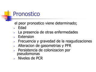 Pronostico
el peor pronostico viene determinado;
 Edad
 La presencia de otras enfermedades
 Extension
 Frecuencia y gravedad de la reagudizaciones
 Alteracion de gasometrias y PFR
 Persistencia de colonizacion por
pseudomonas
 Niveles de PCR

 