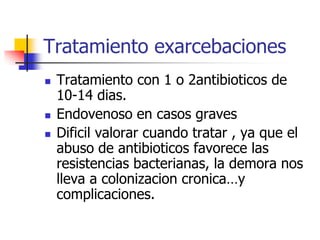 Tratamiento exarcebaciones





Tratamiento con 1 o 2antibioticos de
10-14 dias.
Endovenoso en casos graves
Dificil valorar cuando tratar , ya que el
abuso de antibioticos favorece las
resistencias bacterianas, la demora nos
lleva a colonizacion cronica…y
complicaciones.

 