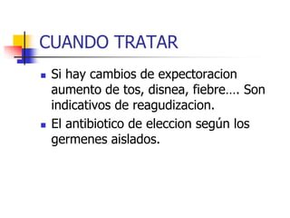 CUANDO TRATAR




Si hay cambios de expectoracion
aumento de tos, disnea, fiebre…. Son
indicativos de reagudizacion.
El antibiotico de eleccion según los
germenes aislados.

 