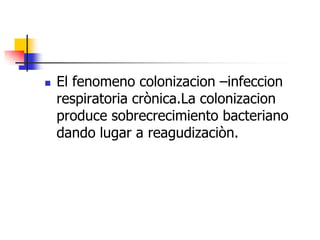 

El fenomeno colonizacion –infeccion
respiratoria crònica.La colonizacion
produce sobrecrecimiento bacteriano
dando lugar a reagudizaciòn.

 