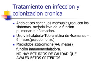 Tratamiento en infeccion y
colonizacion cronica






Antibioticos continuos mensuales,reducen los
sintomas, mejoria leve de la funciòn
pulmonar e inflamacion.
Uso v inhalatoria-Tobramicina de 4semanas 6 meses(pseudomonas)
Macrolidos azitromicina(4-6 meses)
funciòn inmunomoduladora.
NO HAY ESTUDIOS DE CALIDAD QUE
AVALEN ESTOS CRITERIOS

 