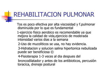 REHABILITACION PULMONAR
Tos es poco efectiva por alta viscosidad y f.pulmonar
disminuida por lo que es fundamental
1-ejercicio fisico aerobico es recomendable ya que
mejora la calidad de vida,ejercicio de moderada
intensidad varios dias a la semana
2-Uso de mucoliticos se usa, no hay evidencia.
3-Hidratacion y solucion salina hipertonica nebulizada
puede ser beneficiosa ©
4-Fisioterapia 1-3 veces al dia despues del
broncodilatador y antes de los antibioticos, percusiòn
toracica, drenaje postural

 