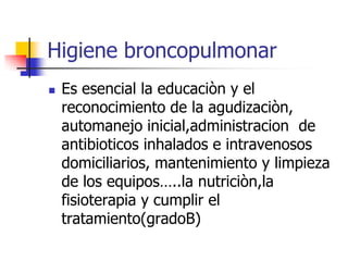 Higiene broncopulmonar


Es esencial la educaciòn y el
reconocimiento de la agudizaciòn,
automanejo inicial,administracion de
antibioticos inhalados e intravenosos
domiciliarios, mantenimiento y limpieza
de los equipos…..la nutriciòn,la
fisioterapia y cumplir el
tratamiento(gradoB)

 