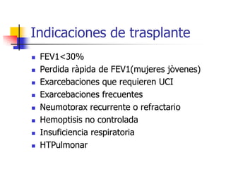 Indicaciones de trasplante












FEV1<30%
Perdida ràpida de FEV1(mujeres jòvenes)
Exarcebaciones que requieren UCI
Exarcebaciones frecuentes
Neumotorax recurrente o refractario
Hemoptisis no controlada
Insuficiencia respiratoria
HTPulmonar

 