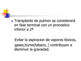 

Transplante de pulmon se considerarà
en fase terminal con un pronostico
inferior a 2ª

Evitar la aspiracion de vapores tòxicos,
gases,humo(tabaco..) contribuyen a
disminuir la gravedad.

 