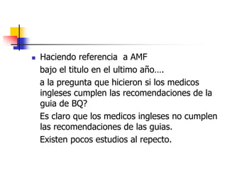 

Haciendo referencia a AMF
bajo el titulo en el ultimo año….
a la pregunta que hicieron si los medicos
ingleses cumplen las recomendaciones de la
guia de BQ?
Es claro que los medicos ingleses no cumplen
las recomendaciones de las guias.
Existen pocos estudios al repecto.

 