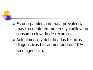 



Es una patologia de baja prevalencia,
mas frecuente en mujeres y conlleva un
consumo elevado de recursos.
Actualmente y debido a las tecnicas
diagnosticas ha aumentado un 10%
su diagnostico.

 