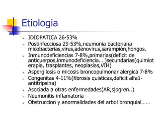 Etiologia










IDIOPATICA 26-53%
Postinfecciosa 29-53%,neumonia bacteriana
micobacterias,virus,adenovirus,sarampiòn,hongos.
Inmunodeficiencias 7-8%,primarias(deficit de
anticuerpos,inmunodeficiencia.…)secundarias(quimiot
erapia, trasplantes, neoplasias,VIH)
Aspergilosis o micosis broncopulmonar alergica 7-8%
Congenitas 4-11%(fibrosis quisticas,deficit alfa1antitripsina)
Asociada a otras enfermedades(AR,sjogren..)
Neumonitis inflamatoria
Obstruccion y anormalidades del arbol bronquial……

 