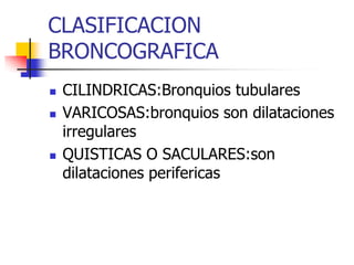 CLASIFICACION
BRONCOGRAFICA






CILINDRICAS:Bronquios tubulares
VARICOSAS:bronquios son dilataciones
irregulares
QUISTICAS O SACULARES:son
dilataciones perifericas

 