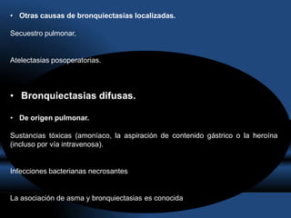 • Otras causas de bronquiectasias localizadas.
Secuestro pulmonar,
Atelectasias posoperatorias.
• Bronquiectasias difusas.
• De origen pulmonar.
Sustancias tóxicas (amoníaco, la aspiración de contenido gástrico o la heroína
(incluso por vía intravenosa).
Infecciones bacterianas necrosantes
La asociación de asma y bronquiectasias es conocida
 
