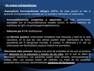• De origen extrapulmonar.
-Aspergilosis broncopulmonar alérgica (ABPA). Se debe pensar en ella si
aparecen bronquiectasias centrales en un asmático refractario al tratamiento.
- Inmunodeficiencias congénitas o adquiridas: Las más comúnmente
asociadas son la inmunodeficiencia variable común, el déficit selectivo de
subclases de IgG y la panhipogammaglobulinemia.
- Infección por V I H: Multifactorial
- La fibrosis quística: enfermedad hereditaria más frecuente y letal en la raza
caucásica, en la que las vías aéreas pueden estar colonizadas de forma
persistente por P. aeruginosa mucoide, S. aureus, H. influenzae y E. coli. La
colonización por Burkholderia cepacia implica mal pronóstico.
-Discinesia ciliar primaria. Agrupa una serie de entidades en las que se produce
una alteración en la estructura y función de los cilios, por lo que se altera la
eliminación bacteriana. Los pacientes suelen tener sinusitis, bronquiectasias e
incluso otitis. Los varones suelen ser estériles. La mitad de los pacientes
presentan situs inversus, denominándose síndrome de Kartagener.
 