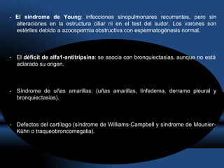 - El síndrome de Young: infecciones sinopulmonares recurrentes, pero sin
alteraciones en la estructura ciliar ni en el test del sudor. Los varones son
estériles debido a azoospermia obstructiva con espermatogénesis normal.
- El déficit de alfa1-antitripsina: se asocia con bronquiectasias, aunque no está
aclarado su origen.
- Síndrome de uñas amarillas: (uñas amarillas, linfedema, derrame pleural y
bronquiectasias).
- Defectos del cartílago (síndrome de Williams-Campbell y síndrome de Mounier-
Kühn o traqueobroncomegalia).
 