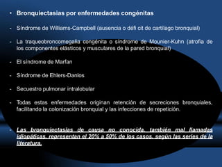 • Bronquiectasias por enfermedades congénitas
- Síndrome de Williams-Campbell (ausencia o défi cit de cartílago bronquial)
- La traqueobroncomegalia congénita o síndrome de Mounier-Kuhn (atrofia de
los componentes elásticos y musculares de la pared bronquial)
- El síndrome de Marfan
- Síndrome de Ehlers-Danlos
- Secuestro pulmonar intralobular
- Todas estas enfermedades originan retención de secreciones bronquiales,
facilitando la colonización bronquial y las infecciones de repetición.
- Las bronquiectasias de causa no conocida, también mal llamadas
idiopáticas, representan el 20% a 50% de los casos, según las series de la
literatura.
 