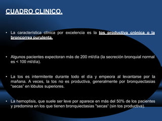 CUADRO CLINICO.
• La característica clínica por excelencia es la tos productiva crónica o la
broncorrea purulenta.
• Algunos pacientes expectoran más de 200 ml/día (la secreción bronquial normal
es < 100 ml/día).
• La tos es intermitente durante todo el día y empeora al levantarse por la
mañana. A veces, la tos no es productiva, generalmente por bronquiectasias
“secas” en lóbulos superiores.
• La hemoptisis, que suele ser leve por aparece en más del 50% de los pacientes
y predomina en los que tienen bronquiectasias "secas“ (sin tos productiva).
 