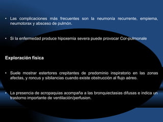 • Las complicaciones más frecuentes son la neumonía recurrente, empiema,
neumotorax y absceso de pulmón.
• Si la enfermedad produce hipoxemia severa puede provocar Cor-pulmonale
Exploración física
• Suele mostrar estertores crepitantes de predominio inspiratorio en las zonas
afectas, y roncus y sibilancias cuando existe obstrucción al flujo aéreo.
• La presencia de acropaquias acompaña a las bronquiectasias difusas e indica un
trastorno importante de ventilación/perfusion.
 