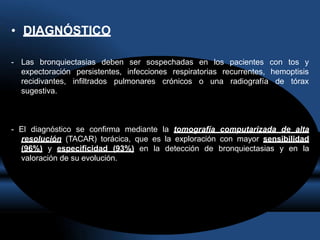 • DIAGNÓSTICO
- Las bronquiectasias deben ser sospechadas en los pacientes con tos y
persistentes, infecciones respiratorias recurrentes, hemoptisis
infiltrados pulmonares crónicos o una radiografía de tórax
expectoración
recidivantes,
sugestiva.
- El diagnóstico se confirma mediante la tomografía computarizada de alta
resolución (TACAR) torácica, que es la exploración con mayor sensibilidad
(96%) y especificidad (93%) en la detección de bronquiectasias y en la
valoración de su evolución.
 