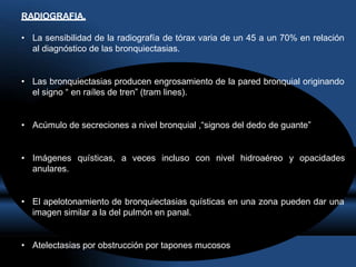 RADIOGRAFIA.
• La sensibilidad de la radiografía de tórax varia de un 45 a un 70% en relación
al diagnóstico de las bronquiectasias.
• Las bronquiectasias producen engrosamiento de la pared bronquial originando
el signo “ en raíles de tren” (tram lines).
• Acúmulo de secreciones a nivel bronquial ,“signos del dedo de guante”
• Imágenes quísticas, a veces incluso con nivel hidroaéreo y opacidades
anulares.
• El apelotonamiento de bronquiectasias quísticas en una zona pueden dar una
imagen similar a la del pulmón en panal.
• Atelectasias por obstrucción por tapones mucosos
 