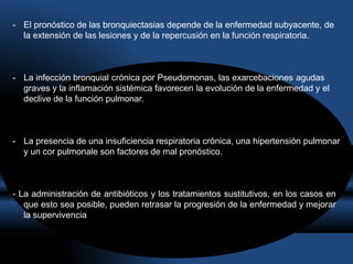 - El pronóstico de las bronquiectasias depende de la enfermedad subyacente, de
la extensión de las lesiones y de la repercusión en la función respiratoria.
- La infección bronquial crónica por Pseudomonas, las exarcebaciones agudas
graves y la inflamación sistémica favorecen la evolución de la enfermedad y el
declive de la función pulmonar.
- La presencia de una insuficiencia respiratoria crónica, una hipertensión pulmonar
y un cor pulmonale son factores de mal pronóstico.
- La administración de antibióticos y los tratamientos sustitutivos, en los casos en
que esto sea posible, pueden retrasar la progresión de la enfermedad y mejorar
la supervivencia
 