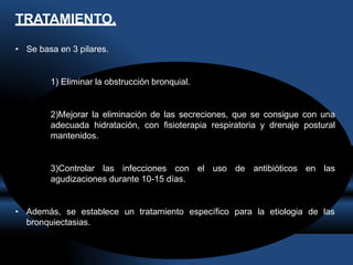 TRATAMIENTO.
• Se basa en 3 pilares.
1) Eliminar la obstrucción bronquial.
2)Mejorar la eliminación de las secreciones, que se consigue con una
adecuada hidratación, con fisioterapia respiratoria y drenaje postural
mantenidos.
3)Controlar las infecciones con el uso de antibióticos en las
agudizaciones durante 10-15 días.
• Además, se establece un tratamiento específico para la etiologia de las
bronquiectasias.
 