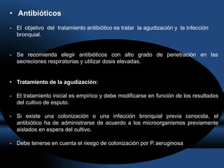 • Antibióticos
- El objetivo del tratamiento antibiótico es tratar la agudización y la infección
bronquial.
- Se recomienda elegir antibióticos con alto grado de penetración en las
secreciones respiratorias y utilizar dosis elevadas.
• Tratamiento de la agudización:
- El tratamiento inicial es empírico y debe modificarse en función de los resultados
del cultivo de esputo.
- Si existe una colonización o una infección bronquial previa conocida, el
antibiótico ha de administrarse de acuerdo a los microorganismos previamente
aislados en espera del cultivo.
- Debe tenerse en cuenta el riesgo de colonización por P. aeruginosa
 