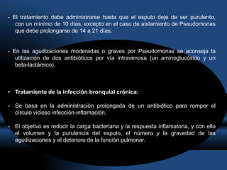 - El tratamiento debe administrarse hasta que el esputo deje de ser purulento,
con un mínimo de 10 días, excepto en el caso de aislamiento de Pseudomonas
que debe prolongarse de 14 a 21 días.
- En las agudizaciones moderadas o graves por Pseudomonas se aconseja la
utilización de dos antibióticos por vía intravenosa (un aminoglucósido y un
beta-lactámico).
• Tratamiento de la infección bronquial crónica:
- Se basa en la administración prolongada de un antibiótico para romper el
círculo vicioso infección-inflamación.
- El objetivo es reducir la carga bacteriana y la respuesta inflamatoria, y con ello
el volumen y la purulencia del esputo, el número y la gravedad de las
agudizaciones y el deterioro de la función pulmonar.
 