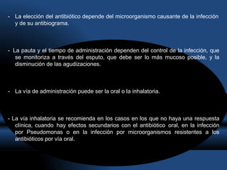 - La elección del antibiótico depende del microorganismo causante de la infección
y de su antibiograma.
- La pauta y el tiempo de administración dependen del control de la infección, que
se monitoriza a través del esputo, que debe ser lo más mucoso posible, y la
disminución de las agudizaciones.
- La vía de administración puede ser la oral o la inhalatoria.
- La vía inhalatoria se recomienda en los casos en los que no haya una respuesta
clínica, cuando hay efectos secundarios con el antibiótico oral, en la infección
por Pseudomonas o en la infección por microorganismos resistentes a los
antibióticos por vía oral.
 