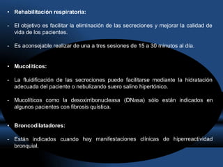 • Rehabilitación respiratoria:
- El objetivo es facilitar la eliminación de las secreciones y mejorar la calidad de
vida de los pacientes.
- Es aconsejable realizar de una a tres sesiones de 15 a 30 minutos al día.
• Mucolíticos:
- La fluidificación de las secreciones puede facilitarse mediante la hidratación
adecuada del paciente o nebulizando suero salino hipertónico.
- Mucolíticos como la desoxirribonucleasa (DNasa) sólo están indicados en
algunos pacientes con fibrosis quística.
hay manifestaciones clínicas de hiperreactividad
• Broncodilatadores:
- Están indicados cuando
bronquial.
 