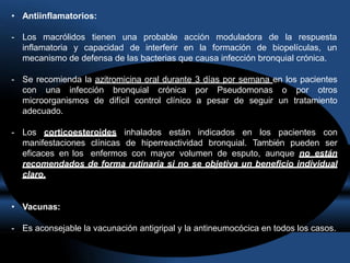 • Antiinflamatorios:
- Los macrólidos tienen una probable acción moduladora de la respuesta
inflamatoria y capacidad de interferir en la formación de biopelículas, un
mecanismo de defensa de las bacterias que causa infección bronquial crónica.
- Se recomienda la azitromicina oral durante 3 días por semana en los pacientes
con una infección bronquial crónica por Pseudomonas o por otros
microorganismos de difícil control clínico a pesar de seguir un tratamiento
adecuado.
- Los corticoesteroides inhalados están indicados en los pacientes con
manifestaciones clínicas de hiperreactividad bronquial. También pueden ser
eficaces en los enfermos con mayor volumen de esputo, aunque no están
recomendados de forma rutinaria si no se objetiva un beneficio individual
claro.
• Vacunas:
- Es aconsejable la vacunación antigripal y la antineumocócica en todos los casos.
 