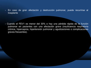 - En caso de gran afectación y destrucción pulmonar, puede recurrirse al
trasplante
- Cuando el FEV1 es menor del 30% o hay una pérdida rápida de la función
pulmonar en pacientes con una afectación grave (insuficiencia respiratoria
crónica, hipercapnia, hipertensión pulmonar y agudizaciones o complicaciones
graves frecuentes).
 