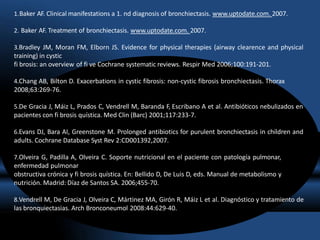 1.Baker AF. Clinical manifestations a 1. nd diagnosis of bronchiectasis. www.uptodate.com. 2007.
2. Baker AF. Treatment of bronchiectasis. www.uptodate.com. 2007.
3.Bradley JM, Moran FM, Elborn JS. Evidence for physical therapies (airway clearence and physical
training) in cystic
fi brosis: an overview of fi ve Cochrane systematic reviews. Respir Med 2006;100:191-201.
4.Chang AB, Bilton D. Exacerbations in cystic fibrosis: non-cystic fibrosis bronchiectasis. Thorax
2008;63:269-76.
5.De Gracia J, Máiz L, Prados C, Vendrell M, Baranda F, Escribano A et al. Antibióticos nebulizados en
pacientes con fi brosis quística. Med Clin (Barc) 2001;117:233-7.
6.Evans DJ, Bara AI, Greenstone M. Prolonged antibiotics for purulent bronchiectasis in children and
adults. Cochrane Database Syst Rev 2:CD001392,2007.
7.Olveira G, Padilla A, Olveira C. Soporte nutricional en el paciente con patología pulmonar,
enfermedad pulmonar
obstructiva crónica y fi brosis quística. En: Bellido D, De Luis D, eds. Manual de metabolismo y
nutrición. Madrid: Díaz de Santos SA. 2006;455-70.
8.Vendrell M, De Gracia J, Olveira C, Mártinez MA, Girón R, Máiz L et al. Diagnóstico y tratamiento de
las bronquiectasias. Arch Bronconeumol 2008:44:629-40.
 