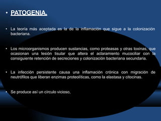 • PATOGENIA.
• La teoría más aceptada es la de la inflamación que sigue a la colonización
bacteriana.
• Los microorganismos producen sustancias, como proteasas y otras toxinas, que
ocasionan una lesión tisular que altera el aclaramiento mucociliar con la
consiguiente retención de secreciones y colonización bacteriana secundaria.
• La infección persistente causa una inflamación crónica con migración de
neutrófilos que liberan enzimas proteolíticas, como la elastasa y citocinas.
• Se produce así un círculo vicioso,
 