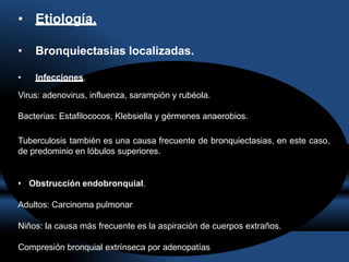 • Etiología.
• Bronquiectasias localizadas.
• Infecciones.
Virus: adenovirus, influenza, sarampión y rubéola.
Bacterias: Estafilococos, Klebsiella y gérmenes anaerobios.
Tuberculosis también es una causa frecuente de bronquiectasias, en este caso,
de predominio en lóbulos superiores.
• Obstrucción endobronquial.
Adultos: Carcinoma pulmonar
Niños: la causa más frecuente es la aspiración de cuerpos extraños.
Compresión bronquial extrínseca por adenopatías
 