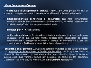 • De origen extrapulmonar. 
- Aspergilosis broncopulmonar alérgica (ABPA). Se debe pensar en ella si 
aparecen bronquiectasias centrales en un asmático refractario al tratamiento. 
- Inmunodeficiencias congénitas o adquiridas: Las más comúnmente 
asociadas son la inmunodeficiencia variable común, el déficit selectivo de 
subclases de IgG y la panhipogammaglobulinemia. 
- Infección por V I H: Multifactorial 
- La fibrosis quística: enfermedad hereditaria más frecuente y letal en la raza 
caucásica, en la que las vías aéreas pueden estar colonizadas de forma 
persistente por P. aeruginosa mucoide, S. aureus, H. influenzae y E. coli. La 
colonización por Burkholderia cepacia implica mal pronóstico. 
- Discinesia ciliar primaria. Agrupa una serie de entidades en las que se produce 
una alteración en la estructura y función de los cilios, por lo que se altera la 
eliminación bacteriana. Los pacientes suelen tener sinusitis, bronquiectasias e 
incluso otitis. Los varones suelen ser estériles. La mitad de los pacientes 
presentan situs inversus, denominándose síndrome de Kartagener. 
 