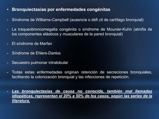 • Bronquiectasias por enfermedades congénitas 
- Síndrome de Williams-Campbell (ausencia o défi cit de cartílago bronquial) 
- La traqueobroncomegalia congénita o síndrome de Mounier-Kuhn (atrofia de 
los componentes elásticos y musculares de la pared bronquial) 
- El síndrome de Marfan 
- Síndrome de Ehlers-Danlos 
- Secuestro pulmonar intralobular 
- Todas estas enfermedades originan retención de secreciones bronquiales, 
facilitando la colonización bronquial y las infecciones de repetición. 
- Las bronquiectasias de causa no conocida, también mal llamadas 
idiopáticas, representan el 20% a 50% de los casos, según las series de la 
literatura. 
 