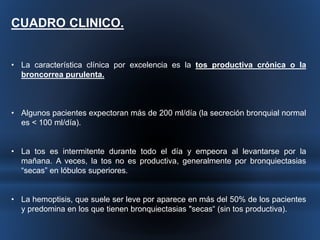CUADRO CLINICO. 
• La característica clínica por excelencia es la tos productiva crónica o la 
broncorrea purulenta. 
• Algunos pacientes expectoran más de 200 ml/día (la secreción bronquial normal 
es < 100 ml/día). 
• La tos es intermitente durante todo el día y empeora al levantarse por la 
mañana. A veces, la tos no es productiva, generalmente por bronquiectasias 
“secas” en lóbulos superiores. 
• La hemoptisis, que suele ser leve por aparece en más del 50% de los pacientes 
y predomina en los que tienen bronquiectasias "secas“ (sin tos productiva). 
 