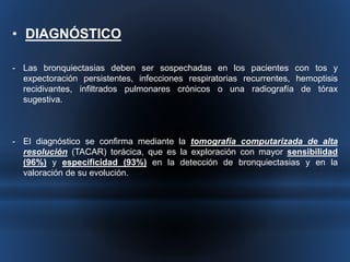 • DIAGNÓSTICO 
- Las bronquiectasias deben ser sospechadas en los pacientes con tos y 
expectoración persistentes, infecciones respiratorias recurrentes, hemoptisis 
recidivantes, infiltrados pulmonares crónicos o una radiografía de tórax 
sugestiva. 
- El diagnóstico se confirma mediante la tomografía computarizada de alta 
resolución (TACAR) torácica, que es la exploración con mayor sensibilidad 
(96%) y especificidad (93%) en la detección de bronquiectasias y en la 
valoración de su evolución. 
 