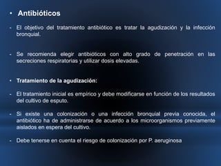 • Antibióticos 
- El objetivo del tratamiento antibiótico es tratar la agudización y la infección 
bronquial. 
- Se recomienda elegir antibióticos con alto grado de penetración en las 
secreciones respiratorias y utilizar dosis elevadas. 
• Tratamiento de la agudización: 
- El tratamiento inicial es empírico y debe modificarse en función de los resultados 
del cultivo de esputo. 
- Si existe una colonización o una infección bronquial previa conocida, el 
antibiótico ha de administrarse de acuerdo a los microorganismos previamente 
aislados en espera del cultivo. 
- Debe tenerse en cuenta el riesgo de colonización por P. aeruginosa 
 