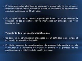- El tratamiento debe administrarse hasta que el esputo deje de ser purulento, 
con un mínimo de 10 días, excepto en el caso de aislamiento de Pseudomonas 
que debe prolongarse de 14 a 21 días. 
- En las agudizaciones moderadas o graves por Pseudomonas se aconseja la 
utilización de dos antibióticos por vía intravenosa (un aminoglucósido y un 
beta-lactámico). 
• Tratamiento de la infección bronquial crónica: 
- Se basa en la administración prolongada de un antibiótico para romper el 
círculo vicioso infección-inflamación. 
- El objetivo es reducir la carga bacteriana y la respuesta inflamatoria, y con ello 
el volumen y la purulencia del esputo, el número y la gravedad de las 
agudizaciones y el deterioro de la función pulmonar. 
 