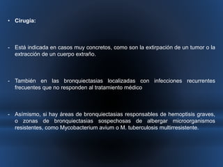 • Cirugía: 
- Está indicada en casos muy concretos, como son la extirpación de un tumor o la 
extracción de un cuerpo extraño. 
- También en las bronquiectasias localizadas con infecciones recurrentes 
frecuentes que no responden al tratamiento médico 
- Asímismo, si hay áreas de bronquiectasias responsables de hemoptisis graves, 
o zonas de bronquiectasias sospechosas de albergar microorganismos 
resistentes, como Mycobacterium avium o M. tuberculosis multirresistente. 
 