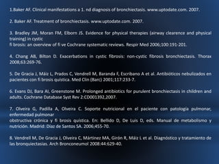 1.Baker AF. Clinical manifestations a 1. nd diagnosis of bronchiectasis. www.uptodate.com. 2007. 
2. Baker AF. Treatment of bronchiectasis. www.uptodate.com. 2007. 
3. Bradley JM, Moran FM, Elborn JS. Evidence for physical therapies (airway clearence and physical 
training) in cystic 
fi brosis: an overview of fi ve Cochrane systematic reviews. Respir Med 2006;100:191-201. 
4. Chang AB, Bilton D. Exacerbations in cystic fibrosis: non-cystic fibrosis bronchiectasis. Thorax 
2008;63:269-76. 
5. De Gracia J, Máiz L, Prados C, Vendrell M, Baranda F, Escribano A et al. Antibióticos nebulizados en 
pacientes con fi brosis quística. Med Clin (Barc) 2001;117:233-7. 
6. Evans DJ, Bara AI, Greenstone M. Prolonged antibiotics for purulent bronchiectasis in children and 
adults. Cochrane Database Syst Rev 2:CD001392,2007. 
7. Olveira G, Padilla A, Olveira C. Soporte nutricional en el paciente con patología pulmonar, 
enfermedad pulmonar 
obstructiva crónica y fi brosis quística. En: Bellido D, De Luis D, eds. Manual de metabolismo y 
nutrición. Madrid: Díaz de Santos SA. 2006;455-70. 
8. Vendrell M, De Gracia J, Olveira C, Mártinez MA, Girón R, Máiz L et al. Diagnóstico y tratamiento de 
las bronquiectasias. Arch Bronconeumol 2008:44:629-40. 
