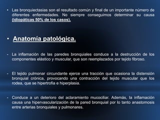 • Las bronquiectasias son el resultado común y final de un importante número de 
diferentes enfermedades. No siempre conseguimos determinar su causa 
(idiopáticas 50% de los casos). 
• Anatomía patológica. 
- La inflamación de las paredes bronquiales conduce a la destrucción de los 
componentes elástico y muscular, que son reemplazados por tejido fibroso. 
- El tejido pulmonar circundante ejerce una tracción que ocasiona la distensión 
bronquial crónica, provocando una contracción del tejido muscular que los 
rodea, que se hipertrofia e hiperplasia. 
- Conduce a un deterioro del aclaramiento mucociliar. Además, la inflamación 
causa una hipervascularización de la pared bronquial por lo tanto anastomosis 
entre arterias bronquiales y pulmonares. 
 
