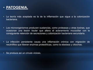• PATOGENIA. 
• La teoría más aceptada es la de la inflamación que sigue a la colonización 
bacteriana. 
• Los microorganismos producen sustancias, como proteasas y otras toxinas, que 
ocasionan una lesión tisular que altera el aclaramiento mucociliar con la 
consiguiente retención de secreciones y colonización bacteriana secundaria. 
• La infección persistente causa una inflamación crónica con migración de 
neutrófilos que liberan enzimas proteolíticas, como la elastasa y citocinas. 
• Se produce así un círculo vicioso, 
 