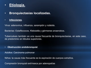 • Etiología. 
• Bronquiectasias localizadas. 
• Infecciones. 
Virus: adenovirus, influenza, sarampión y rubéola. 
Bacterias: Estafilococos, Klebsiella y gérmenes anaerobios. 
Tuberculosis también es una causa frecuente de bronquiectasias, en este caso, 
de predominio en lóbulos superiores. 
• Obstrucción endobronquial. 
Adultos: Carcinoma pulmonar 
Niños: la causa más frecuente es la aspiración de cuerpos extraños. 
Compresión bronquial extrínseca por adenopatías 
 