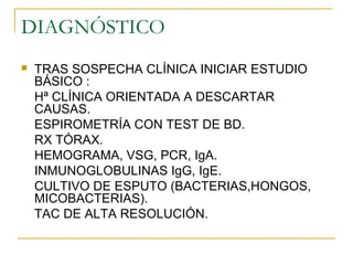 DIAGNÓSTICO
 TRAS SOSPECHA CLÍNICA INICIAR ESTUDIO
BÁSICO :
Hª CLÍNICA ORIENTADA A DESCARTAR
CAUSAS.
ESPIROMETRÍA CON TEST DE BD.
RX TÓRAX.
HEMOGRAMA, VSG, PCR, IgA.
INMUNOGLOBULINAS IgG, IgE.
CULTIVO DE ESPUTO (BACTERIAS,HONGOS,
MICOBACTERIAS).
TAC DE ALTA RESOLUCIÓN.
 