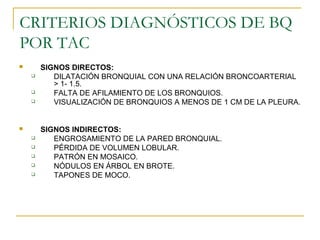 CRITERIOS DIAGNÓSTICOS DE BQ
POR TAC
 SIGNOS DIRECTOS:
 DILATACIÓN BRONQUIAL CON UNA RELACIÓN BRONCOARTERIAL
> 1- 1.5.
 FALTA DE AFILAMIENTO DE LOS BRONQUIOS.
 VISUALIZACIÓN DE BRONQUIOS A MENOS DE 1 CM DE LA PLEURA.
 SIGNOS INDIRECTOS:
 ENGROSAMIENTO DE LA PARED BRONQUIAL.
 PÉRDIDA DE VOLUMEN LOBULAR.
 PATRÓN EN MOSAICO.
 NÓDULOS EN ÁRBOL EN BROTE.
 TAPONES DE MOCO.
 