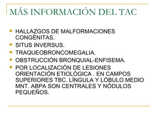MÁS INFORMACIÓN DEL TAC
 HALLAZGOS DE MALFORMACIONES
CONGÉNITAS.
 SITUS INVERSUS.
 TRAQUEOBRONCOMEGALIA.
 OBSTRUCCIÓN BRONQUIAL-ENFISEMA.
 POR LOCALIZACIÓN DE LESIONES
ORIENTACIÓN ETIOLÓGICA . EN CAMPOS
SUPERIORES TBC. LÍNGULA Y LÓBULO MEDIO
MNT. ABPA SON CENTRALES Y NÓDULOS
PEQUEÑOS.
 