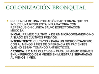 COLONIZACIÓN BRONQUIAL
 PRESENCIA DE UNA POBLACIÓN BACTERIANA QUE NO
INDUCE UNA RESPUESTA INFLAMATORIA CON
REPERCUSIÓN CLÍNICA SALVO EXPECTORACIÓN
MUCOSA.
INICIAL: PRIMER CULTIVO + DE UN MICROORGANISMO NO
AISLADO EN CULTIVOS PREVIOS.
INTERMITENTE: CULTIVOS + PARA UN MICROORGANISMO
CON AL MENOS 1 MES DE DIFERENCIA EN PACIENTES
QUE NO ESTÁN TOMANDO ANTIBIÓTICOS.
CRÓNICA: 3 O MÁS CULTIVOS + PARA UN MISMO GÉRMEN
EN UN PERIODO DE 6 MESES EN MUESTRAS SEPARADAS
AL MENOS 1 MES.
 