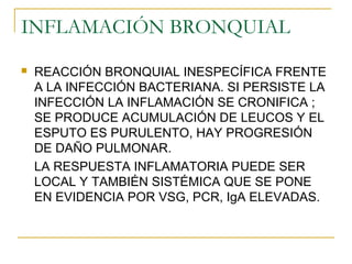 INFLAMACIÓN BRONQUIAL
 REACCIÓN BRONQUIAL INESPECÍFICA FRENTE
A LA INFECCIÓN BACTERIANA. SI PERSISTE LA
INFECCIÓN LA INFLAMACIÓN SE CRONIFICA ;
SE PRODUCE ACUMULACIÓN DE LEUCOS Y EL
ESPUTO ES PURULENTO, HAY PROGRESIÓN
DE DAÑO PULMONAR.
LA RESPUESTA INFLAMATORIA PUEDE SER
LOCAL Y TAMBIÉN SISTÉMICA QUE SE PONE
EN EVIDENCIA POR VSG, PCR, IgA ELEVADAS.
 